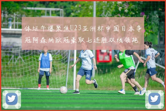 体坛午爆聚焦U23亚洲杯中国日本争冠阿森纳欧冠豪取七连胜双线领跑