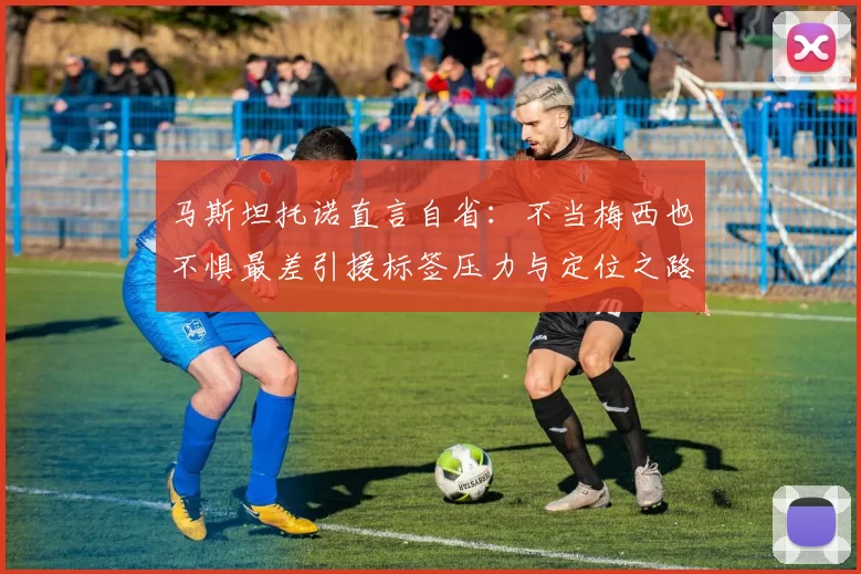 马斯坦托诺直言自省：不当梅西也不惧最差引援标签压力与定位之路